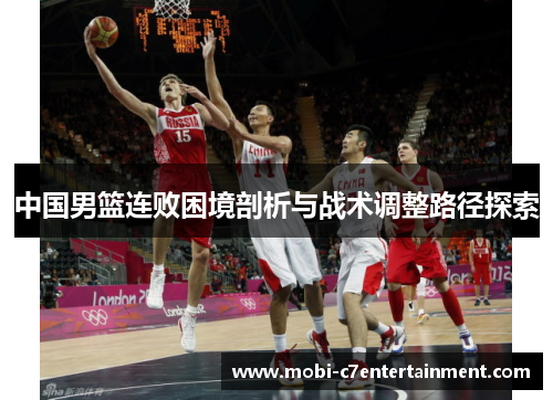 中国男篮连败困境剖析与战术调整路径探索 中国男篮连败困境剖析与战术调整路径探索