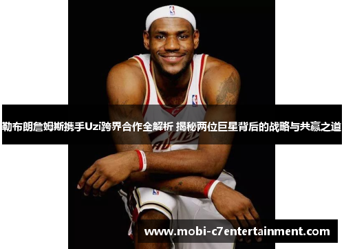 勒布朗詹姆斯携手Uzi跨界合作全解析 揭秘两位巨星背后的战略与共赢之道