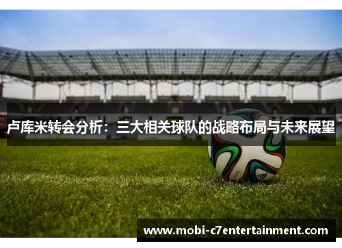 卢库米转会分析:三大相关球队的战略布局与未来展望 卢库米转会分析:三大相关球队的战略布局与未来展望