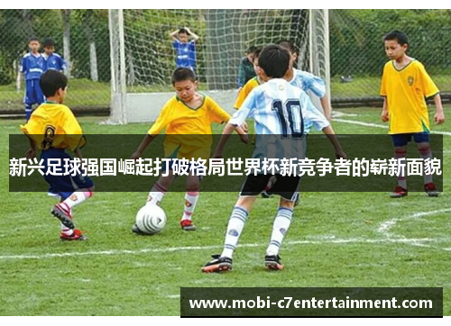 新兴足球强国崛起打破格局世界杯新竞争者的崭新面貌