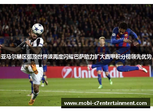 亚马尔禁区弧顶世界波再度闪耀巴萨助力扩大西甲积分榜领先优势