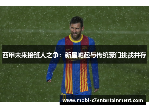 西甲未来接班人之争:新星崛起与传统豪门挑战并存 西甲未来接班人之争:新星崛起与传统豪门挑战并存
